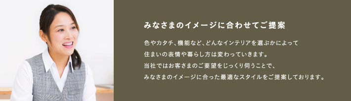 みなさまのイメージに合わせてご提案色やカタチ、機能など、どんなインテリアを選ぶかによって住まいの表情や暮らし方は変わっていきます。当社ではお客さまのご要望をじっくり伺うことで、みなさまのイメージに合った最適なスタイルをご提案しております。