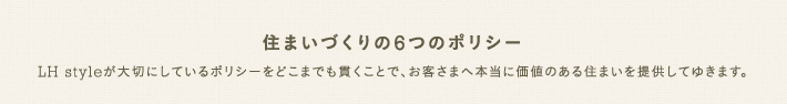 住まいづくりの6つのポリシー　LH styleが大切にしているポリシーをどこまでも貫くことで、お客さまへ本当に価値のある住まいを提供してゆきます。