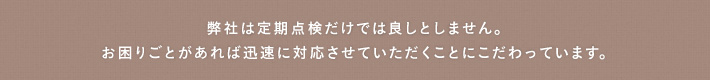 弊社は定期点検だけでは良しとしません。お困りごとがあれば迅速に対応させていただくことにこだわっています。